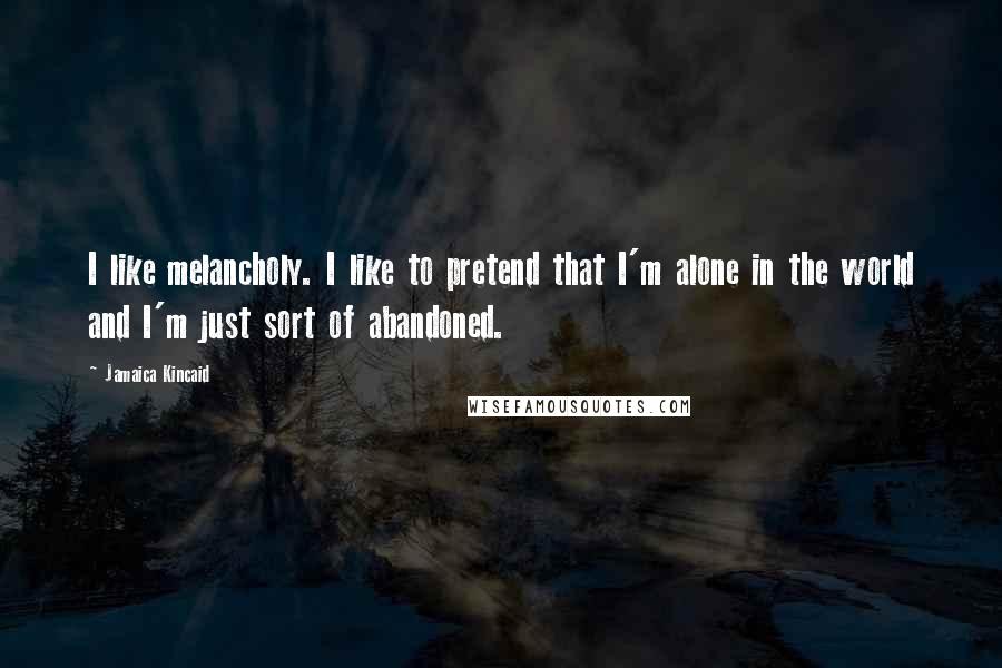 Jamaica Kincaid Quotes: I like melancholy. I like to pretend that I'm alone in the world and I'm just sort of abandoned.