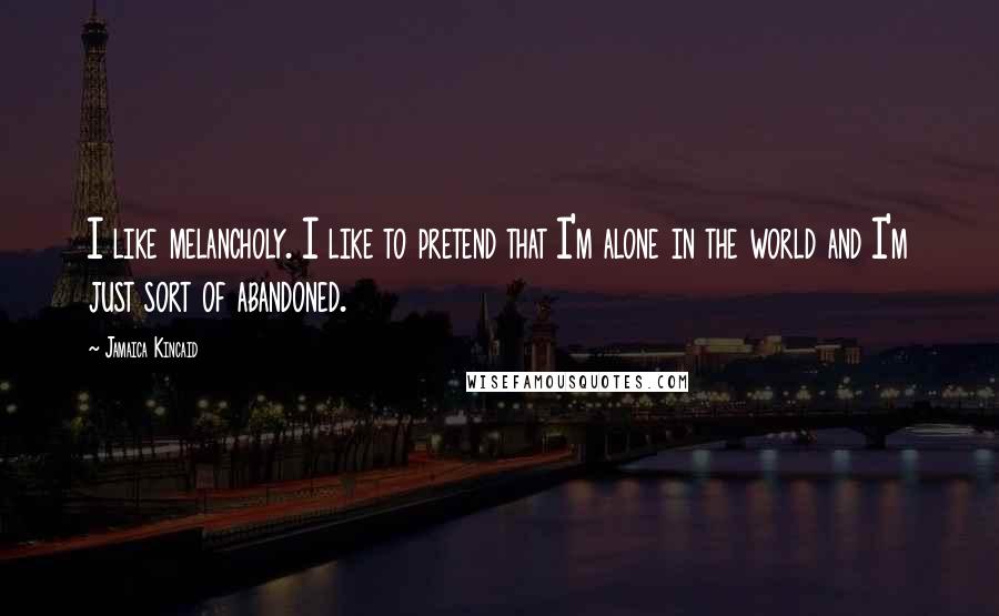 Jamaica Kincaid Quotes: I like melancholy. I like to pretend that I'm alone in the world and I'm just sort of abandoned.