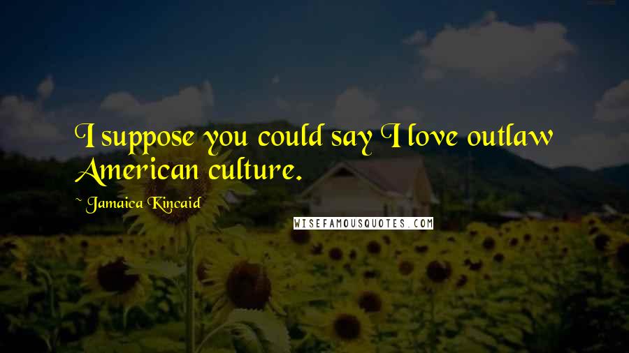 Jamaica Kincaid Quotes: I suppose you could say I love outlaw American culture.