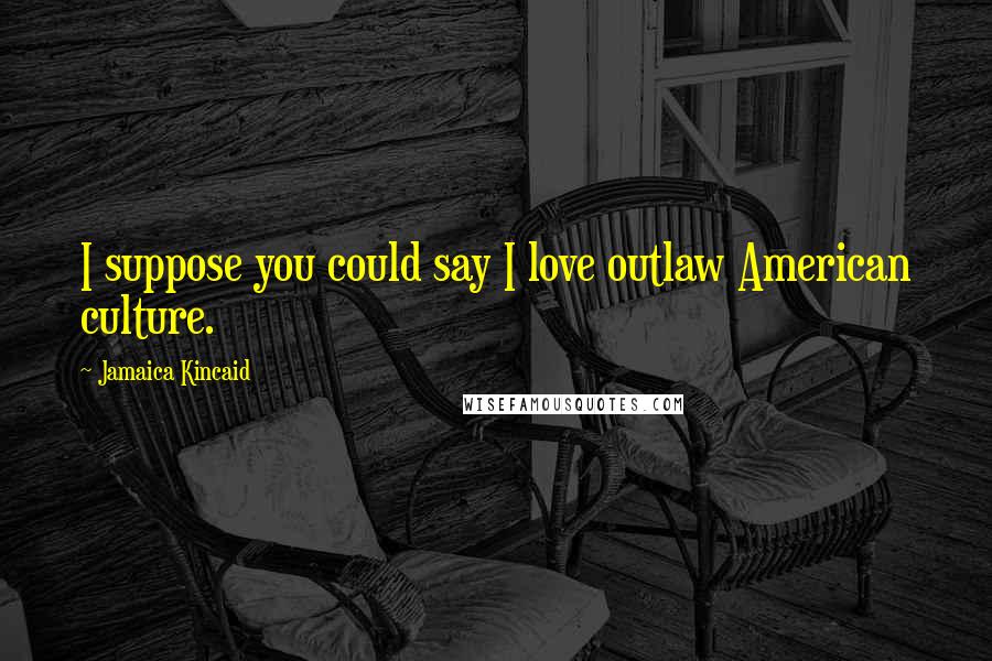Jamaica Kincaid Quotes: I suppose you could say I love outlaw American culture.