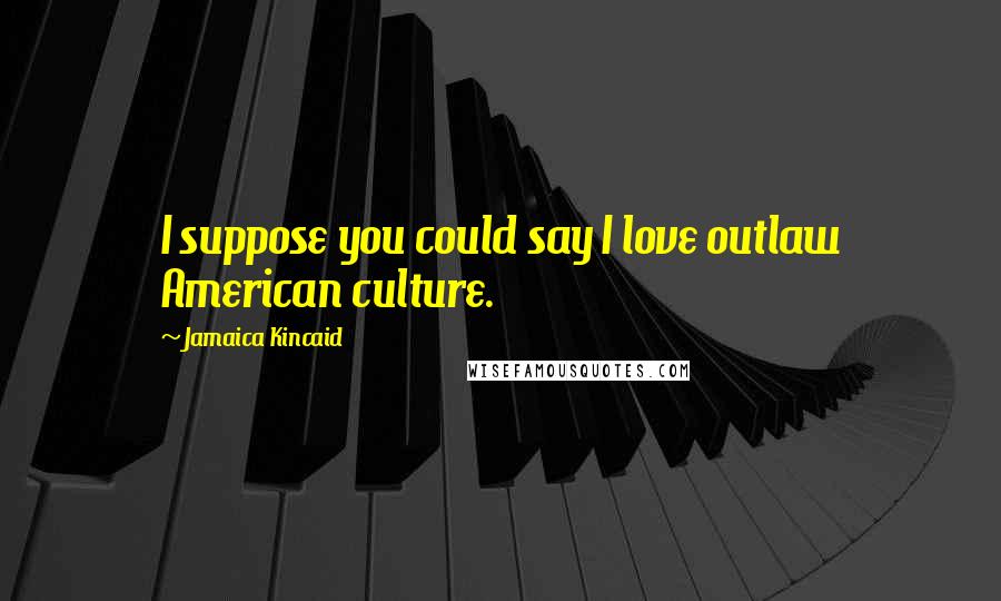 Jamaica Kincaid Quotes: I suppose you could say I love outlaw American culture.