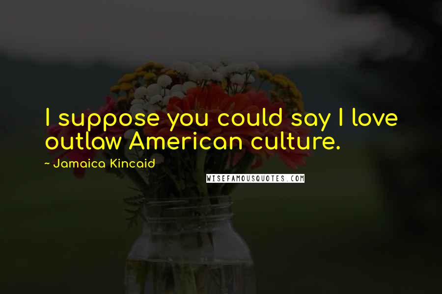 Jamaica Kincaid Quotes: I suppose you could say I love outlaw American culture.