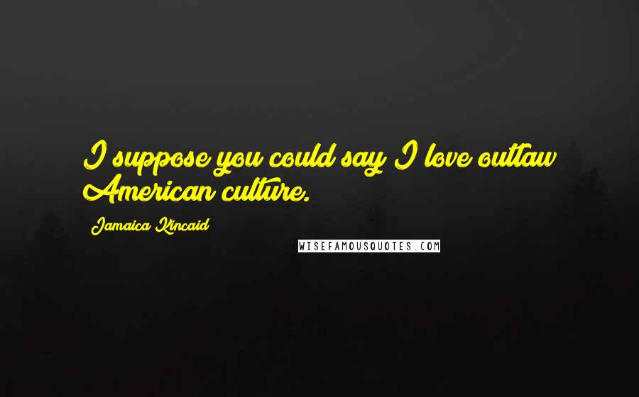 Jamaica Kincaid Quotes: I suppose you could say I love outlaw American culture.