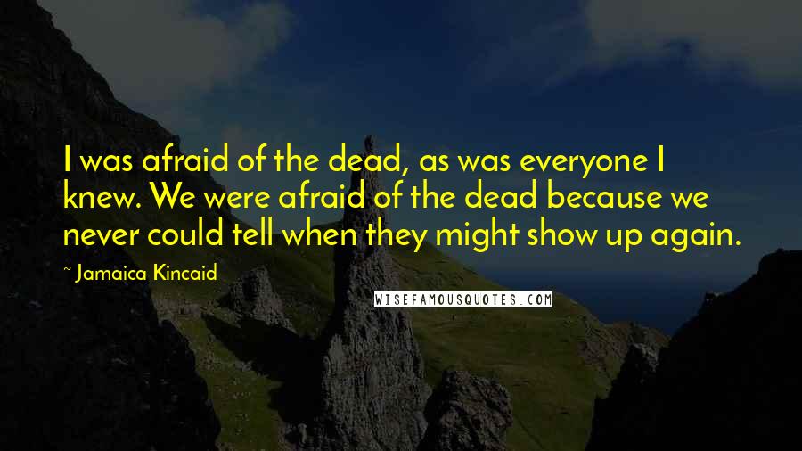 Jamaica Kincaid Quotes: I was afraid of the dead, as was everyone I knew. We were afraid of the dead because we never could tell when they might show up again.