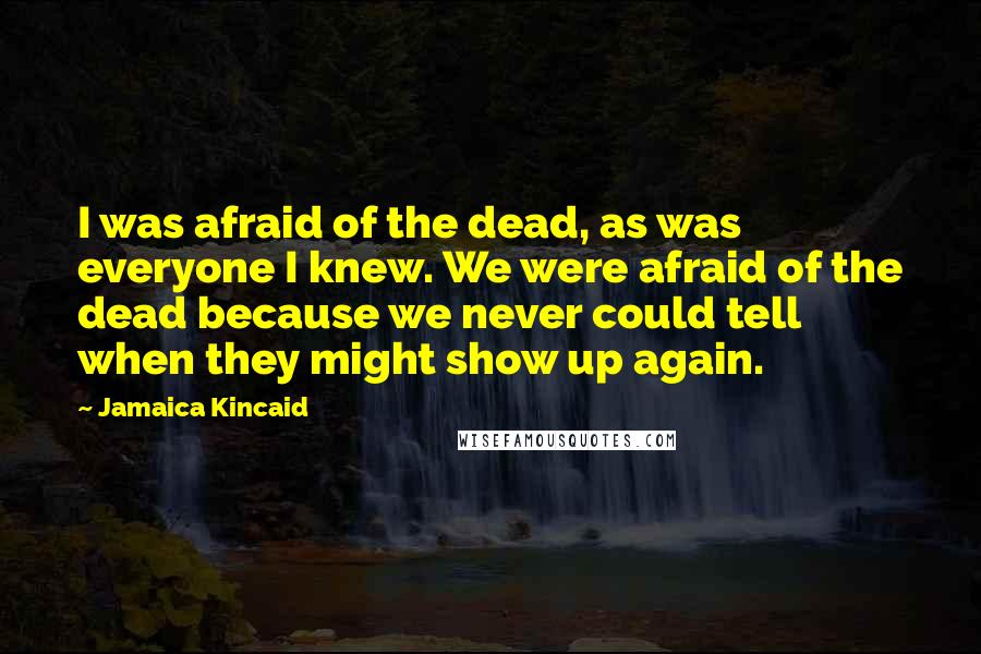 Jamaica Kincaid Quotes: I was afraid of the dead, as was everyone I knew. We were afraid of the dead because we never could tell when they might show up again.