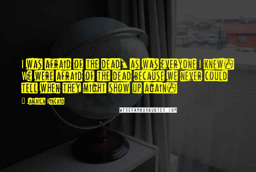 Jamaica Kincaid Quotes: I was afraid of the dead, as was everyone I knew. We were afraid of the dead because we never could tell when they might show up again.