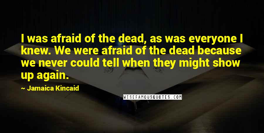 Jamaica Kincaid Quotes: I was afraid of the dead, as was everyone I knew. We were afraid of the dead because we never could tell when they might show up again.