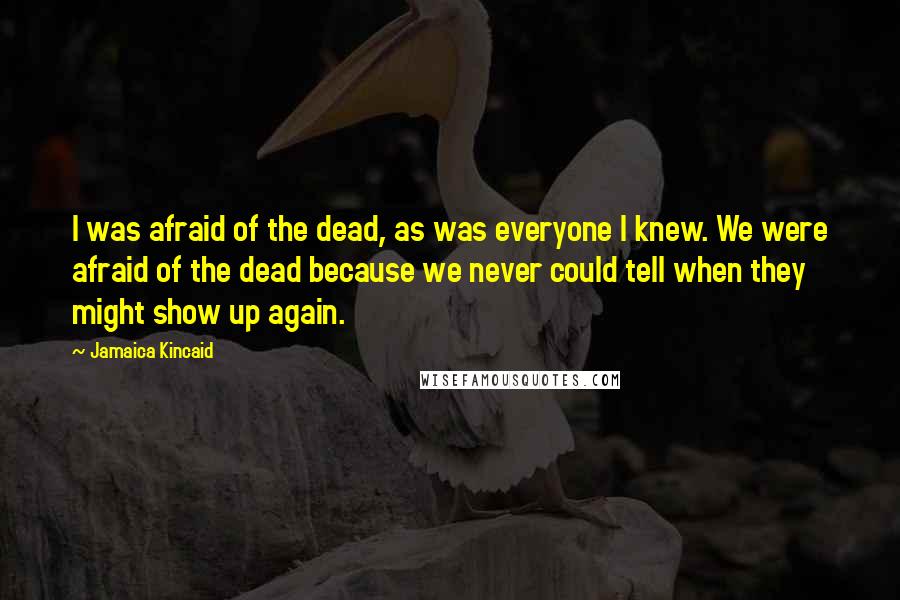 Jamaica Kincaid Quotes: I was afraid of the dead, as was everyone I knew. We were afraid of the dead because we never could tell when they might show up again.