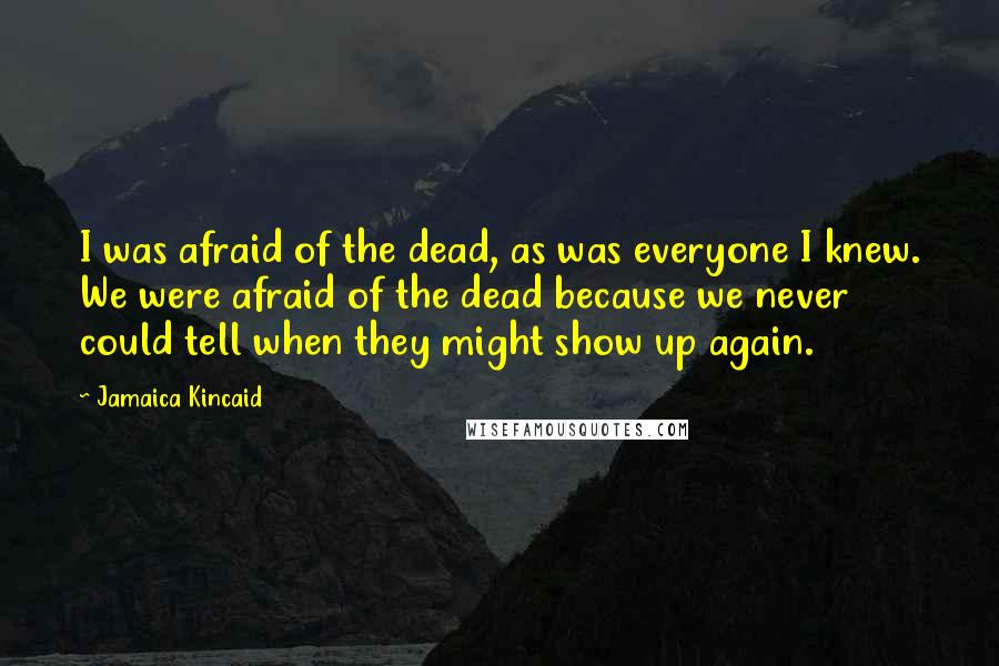 Jamaica Kincaid Quotes: I was afraid of the dead, as was everyone I knew. We were afraid of the dead because we never could tell when they might show up again.