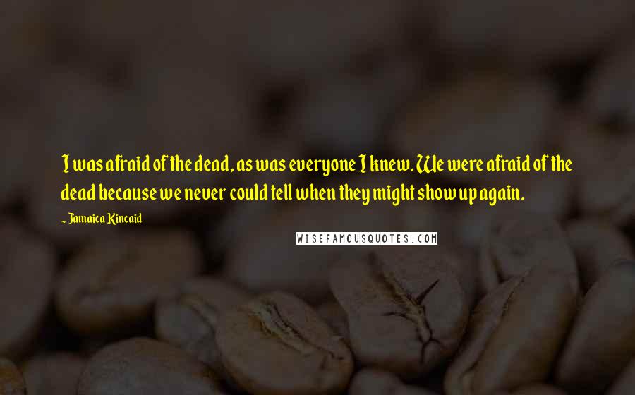 Jamaica Kincaid Quotes: I was afraid of the dead, as was everyone I knew. We were afraid of the dead because we never could tell when they might show up again.