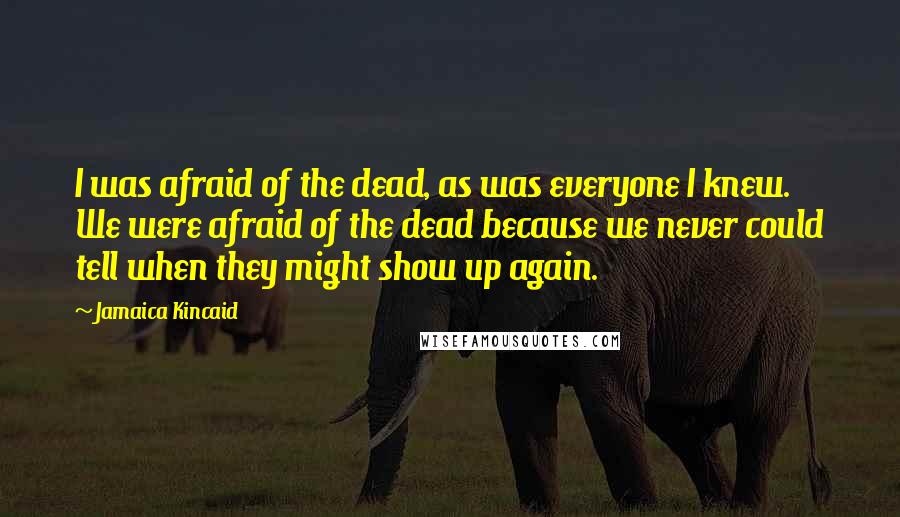 Jamaica Kincaid Quotes: I was afraid of the dead, as was everyone I knew. We were afraid of the dead because we never could tell when they might show up again.