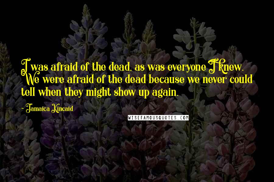 Jamaica Kincaid Quotes: I was afraid of the dead, as was everyone I knew. We were afraid of the dead because we never could tell when they might show up again.