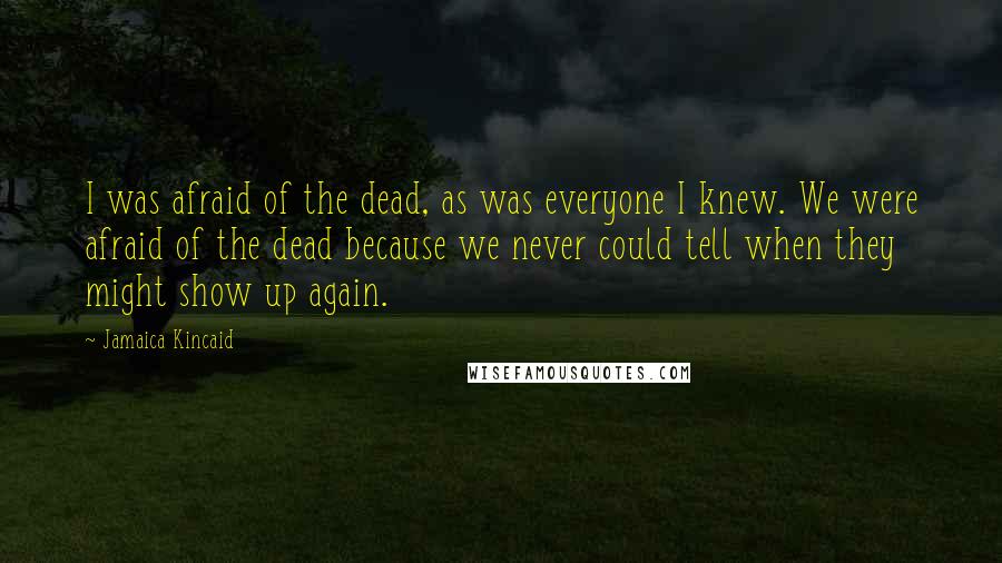 Jamaica Kincaid Quotes: I was afraid of the dead, as was everyone I knew. We were afraid of the dead because we never could tell when they might show up again.