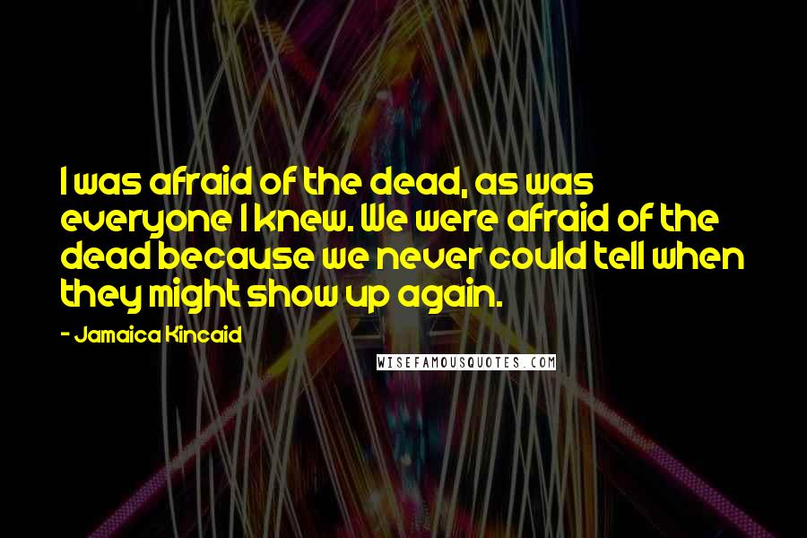 Jamaica Kincaid Quotes: I was afraid of the dead, as was everyone I knew. We were afraid of the dead because we never could tell when they might show up again.