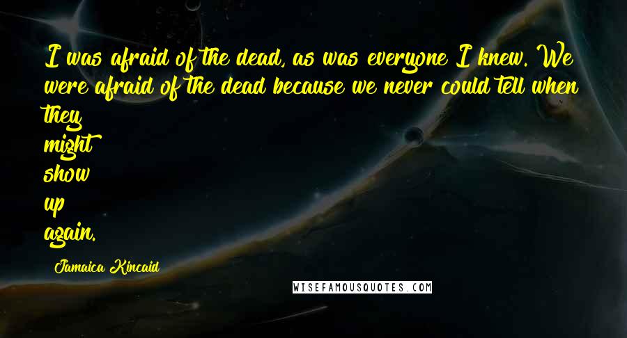 Jamaica Kincaid Quotes: I was afraid of the dead, as was everyone I knew. We were afraid of the dead because we never could tell when they might show up again.