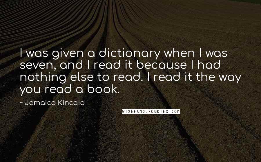 Jamaica Kincaid Quotes: I was given a dictionary when I was seven, and I read it because I had nothing else to read. I read it the way you read a book.