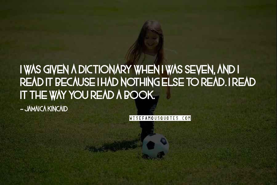 Jamaica Kincaid Quotes: I was given a dictionary when I was seven, and I read it because I had nothing else to read. I read it the way you read a book.