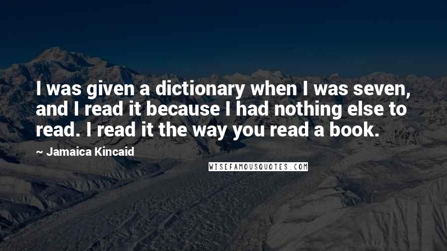 Jamaica Kincaid Quotes: I was given a dictionary when I was seven, and I read it because I had nothing else to read. I read it the way you read a book.