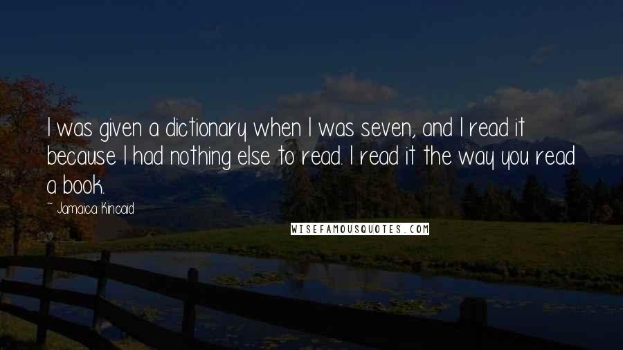 Jamaica Kincaid Quotes: I was given a dictionary when I was seven, and I read it because I had nothing else to read. I read it the way you read a book.