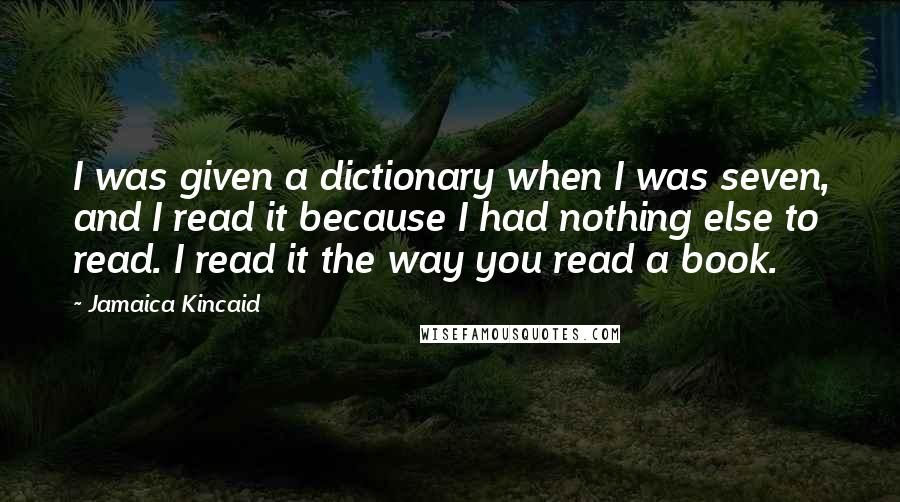 Jamaica Kincaid Quotes: I was given a dictionary when I was seven, and I read it because I had nothing else to read. I read it the way you read a book.