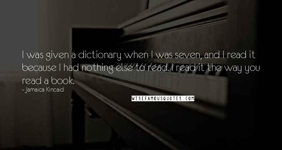 Jamaica Kincaid Quotes: I was given a dictionary when I was seven, and I read it because I had nothing else to read. I read it the way you read a book.