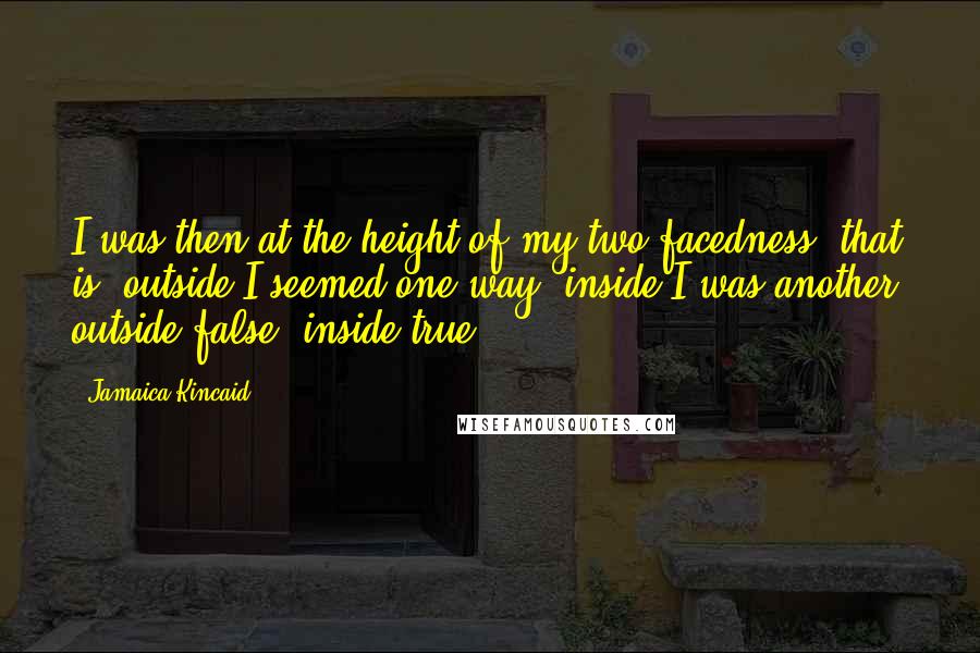 Jamaica Kincaid Quotes: I was then at the height of my two-facedness: that is, outside I seemed one way, inside I was another; outside false, inside true.