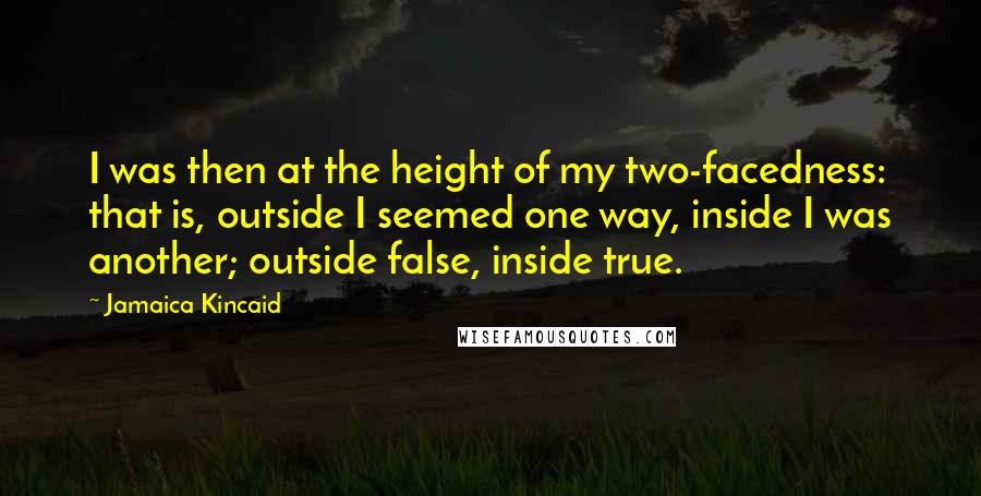 Jamaica Kincaid Quotes: I was then at the height of my two-facedness: that is, outside I seemed one way, inside I was another; outside false, inside true.