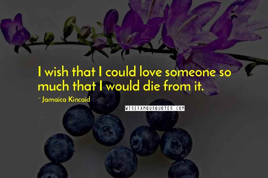 Jamaica Kincaid Quotes: I wish that I could love someone so much that I would die from it.