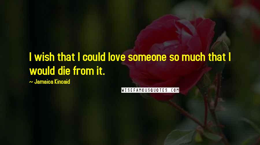 Jamaica Kincaid Quotes: I wish that I could love someone so much that I would die from it.