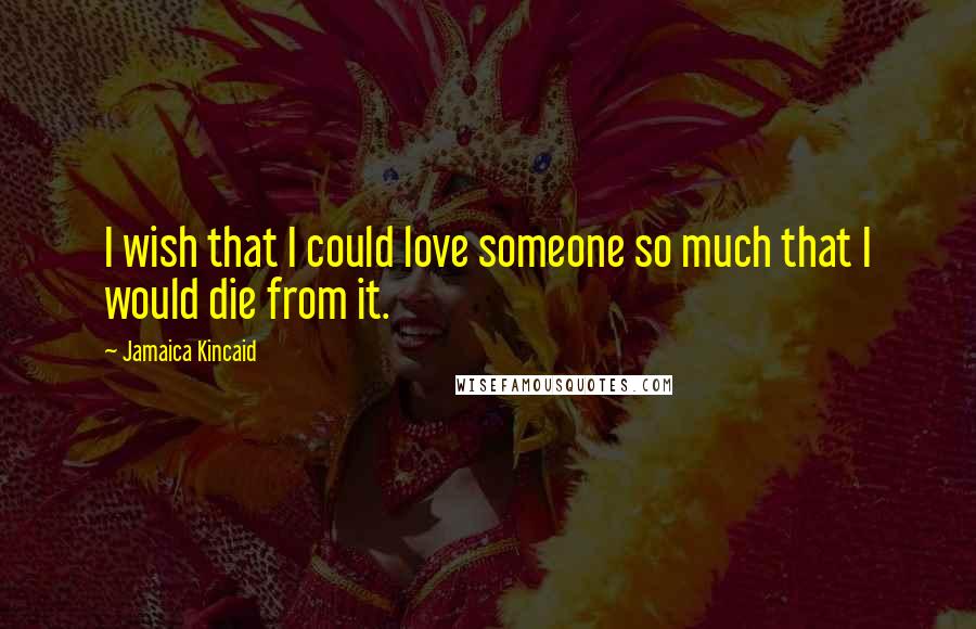 Jamaica Kincaid Quotes: I wish that I could love someone so much that I would die from it.