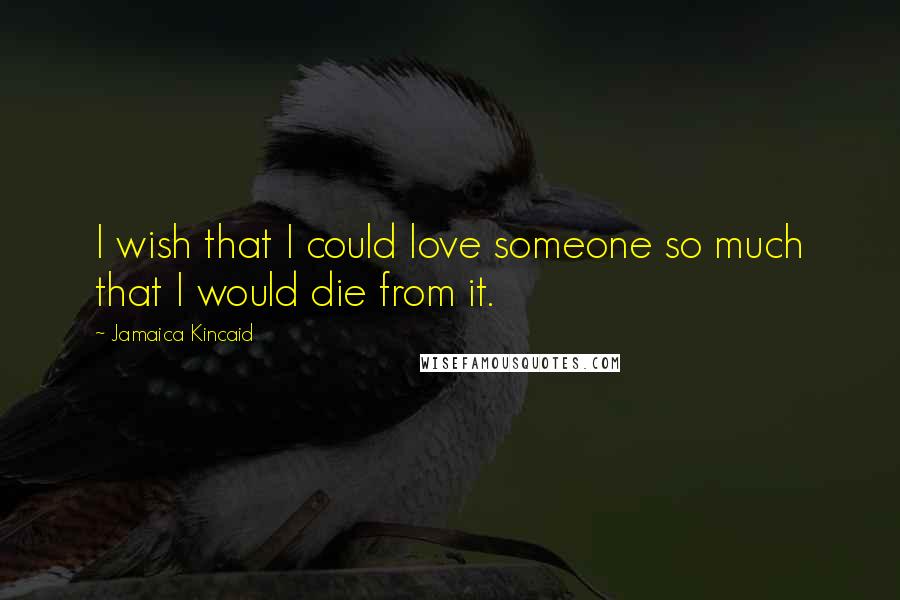 Jamaica Kincaid Quotes: I wish that I could love someone so much that I would die from it.