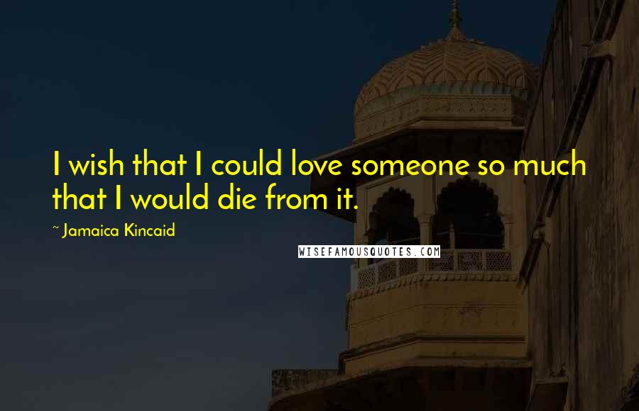 Jamaica Kincaid Quotes: I wish that I could love someone so much that I would die from it.