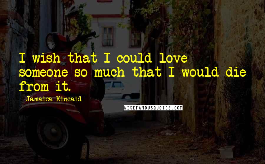 Jamaica Kincaid Quotes: I wish that I could love someone so much that I would die from it.