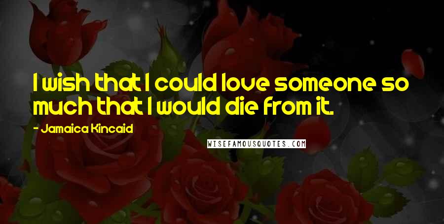 Jamaica Kincaid Quotes: I wish that I could love someone so much that I would die from it.
