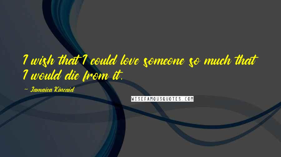 Jamaica Kincaid Quotes: I wish that I could love someone so much that I would die from it.