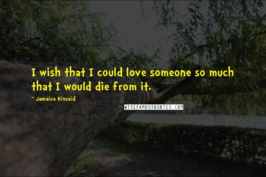 Jamaica Kincaid Quotes: I wish that I could love someone so much that I would die from it.