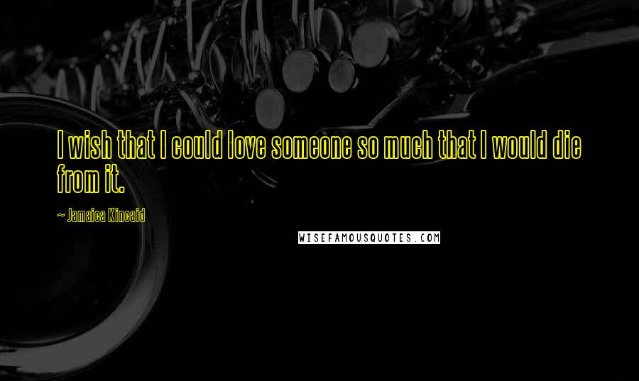 Jamaica Kincaid Quotes: I wish that I could love someone so much that I would die from it.