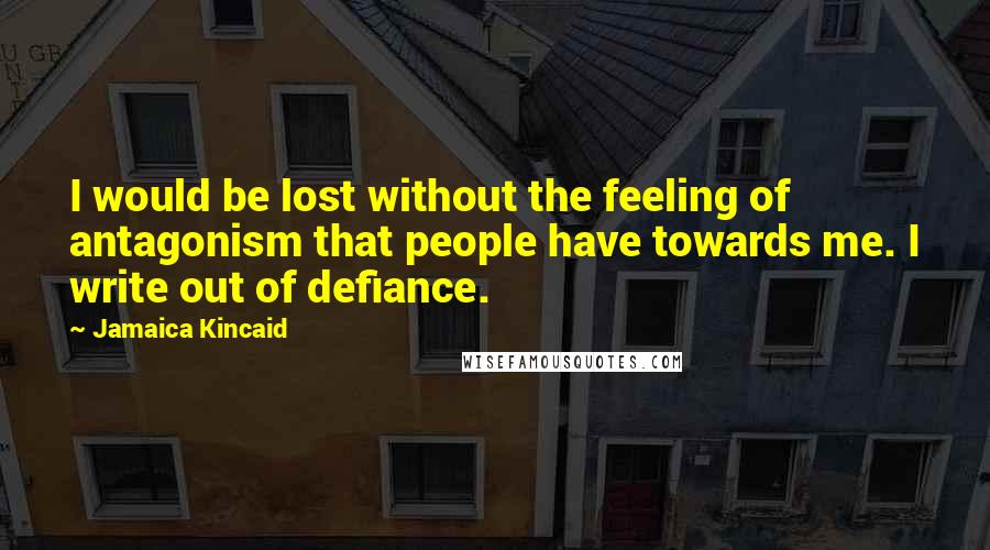 Jamaica Kincaid Quotes: I would be lost without the feeling of antagonism that people have towards me. I write out of defiance.