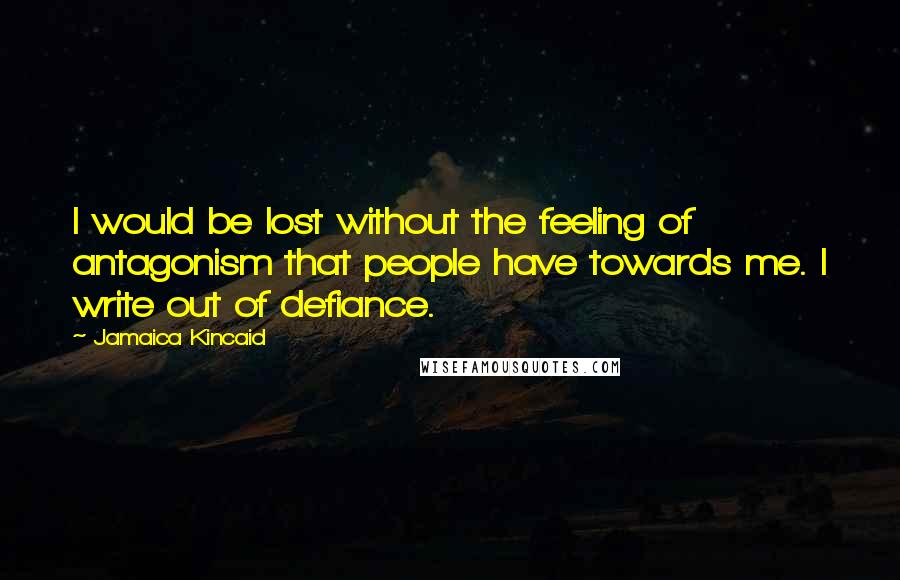 Jamaica Kincaid Quotes: I would be lost without the feeling of antagonism that people have towards me. I write out of defiance.