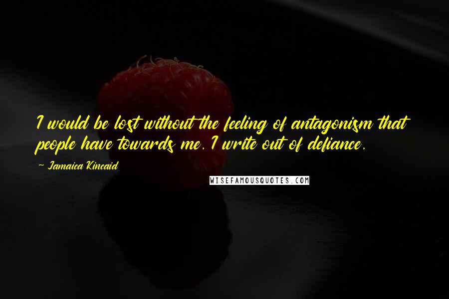 Jamaica Kincaid Quotes: I would be lost without the feeling of antagonism that people have towards me. I write out of defiance.