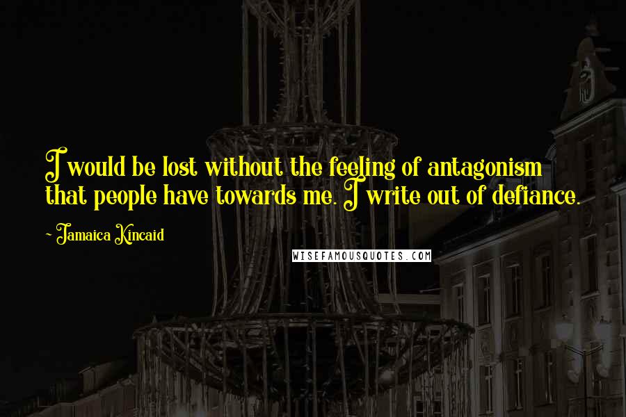 Jamaica Kincaid Quotes: I would be lost without the feeling of antagonism that people have towards me. I write out of defiance.