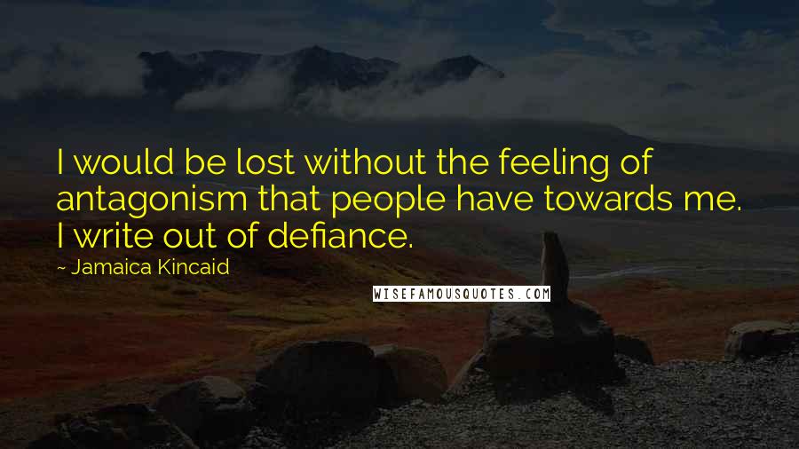 Jamaica Kincaid Quotes: I would be lost without the feeling of antagonism that people have towards me. I write out of defiance.