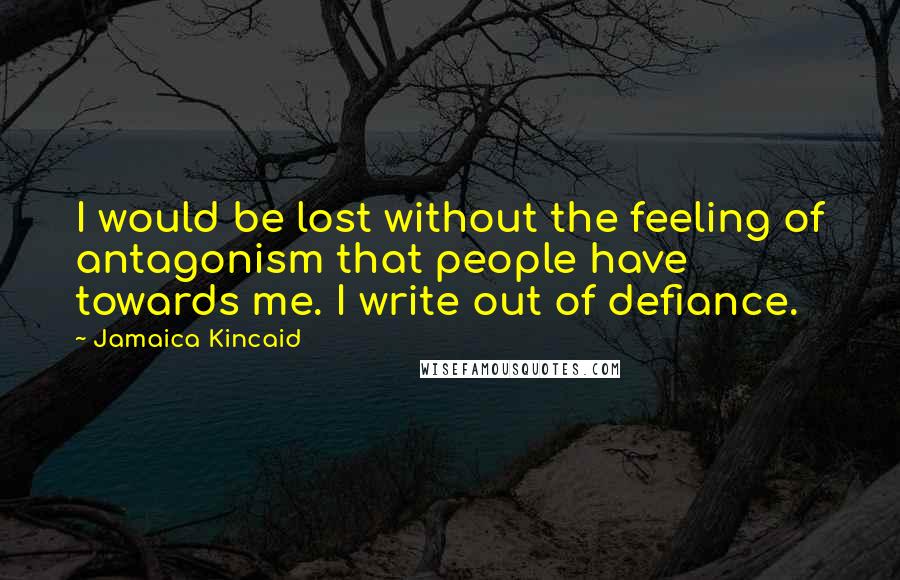 Jamaica Kincaid Quotes: I would be lost without the feeling of antagonism that people have towards me. I write out of defiance.