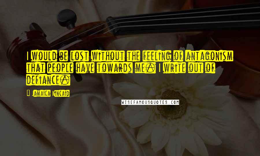 Jamaica Kincaid Quotes: I would be lost without the feeling of antagonism that people have towards me. I write out of defiance.