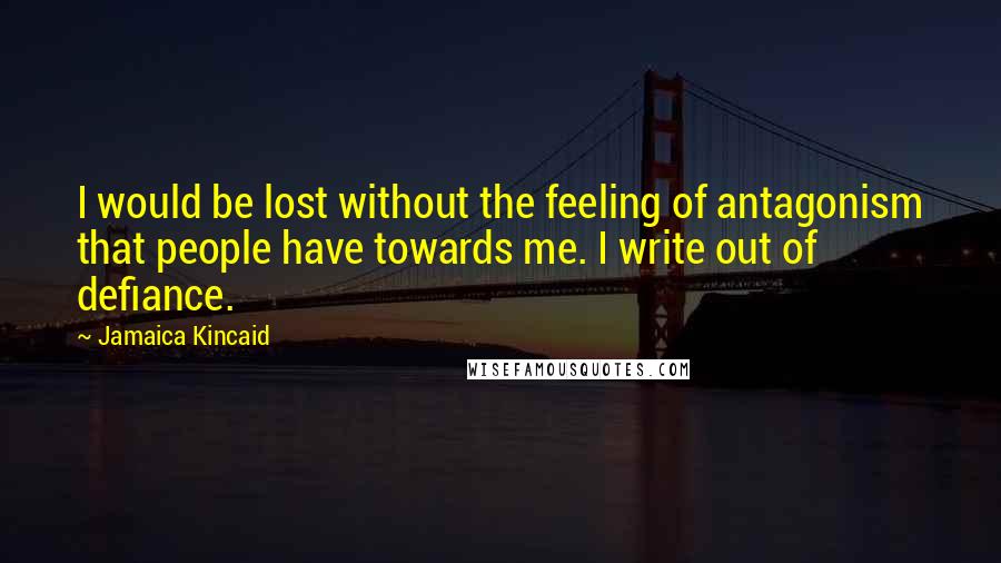 Jamaica Kincaid Quotes: I would be lost without the feeling of antagonism that people have towards me. I write out of defiance.