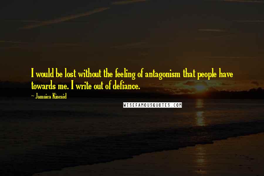 Jamaica Kincaid Quotes: I would be lost without the feeling of antagonism that people have towards me. I write out of defiance.