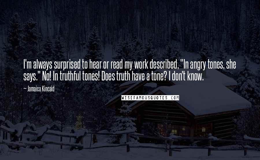 Jamaica Kincaid Quotes: I'm always surprised to hear or read my work described, "In angry tones, she says." No! In truthful tones! Does truth have a tone? I don't know.