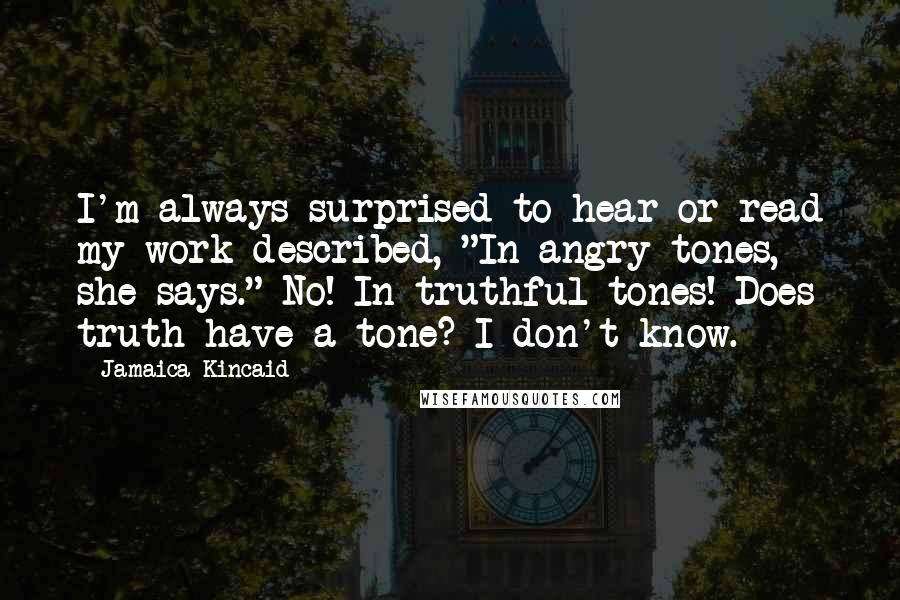 Jamaica Kincaid Quotes: I'm always surprised to hear or read my work described, "In angry tones, she says." No! In truthful tones! Does truth have a tone? I don't know.
