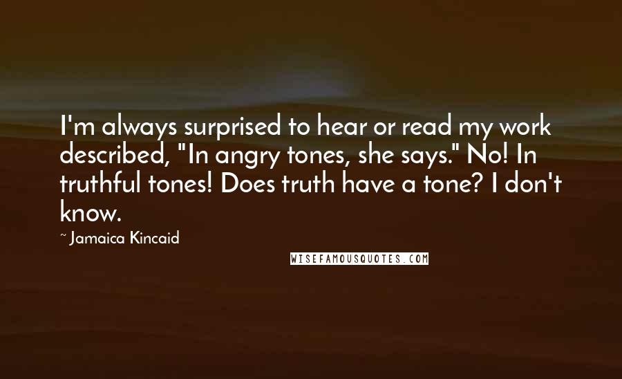Jamaica Kincaid Quotes: I'm always surprised to hear or read my work described, "In angry tones, she says." No! In truthful tones! Does truth have a tone? I don't know.
