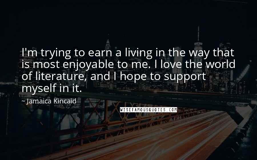 Jamaica Kincaid Quotes: I'm trying to earn a living in the way that is most enjoyable to me. I love the world of literature, and I hope to support myself in it.